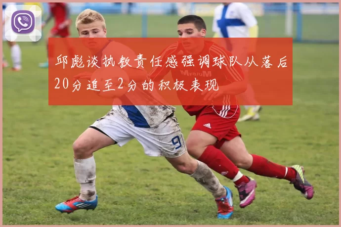 邱彪谈执教责任感强调球队从落后20分追至2分的积极表现
