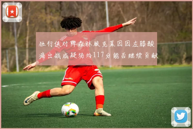 独行侠对阵森林狼克莱因因左膝酸痛出战成疑场均117分能否继续贡献