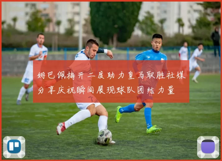 姆巴佩梅开二度助力皇马取胜社媒分享庆祝瞬间展现球队团结力量