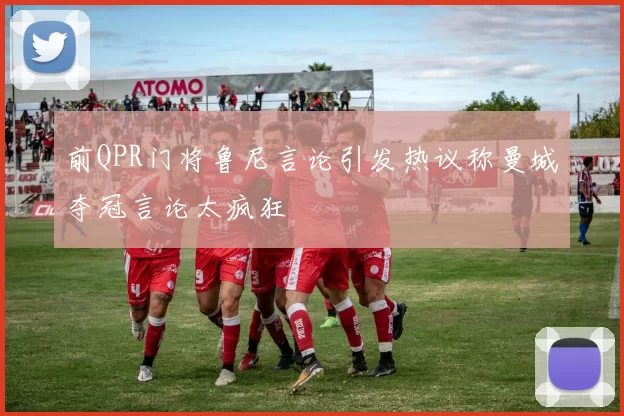 前QPR门将鲁尼言论引发热议称曼城夺冠言论太疯狂