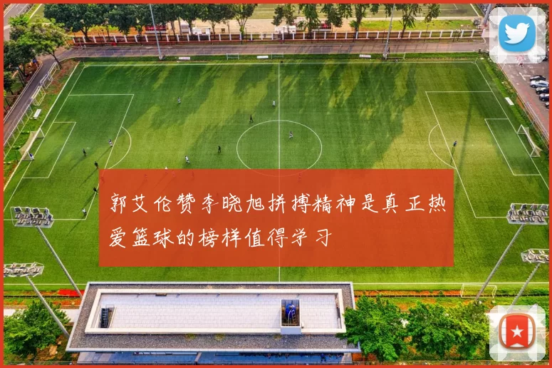 郭艾伦赞李晓旭拼搏精神是真正热爱篮球的榜样值得学习