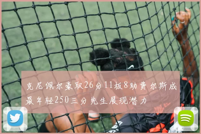 克尼佩尔豪取26分11板8助费尔斯成最年轻250三分先生展现潜力