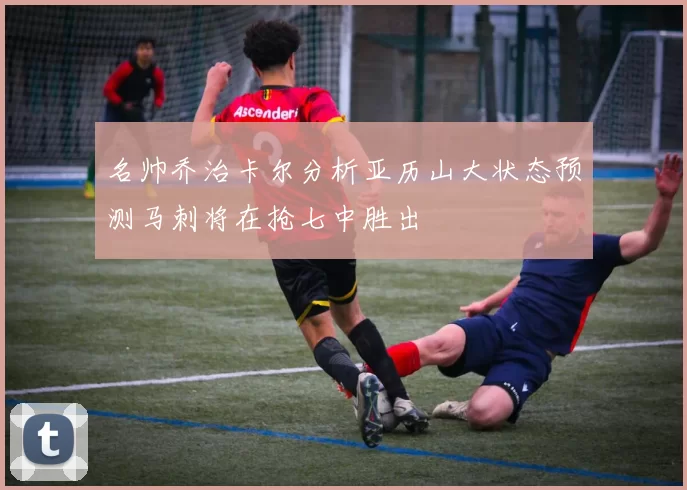 名帅乔治卡尔分析亚历山大状态预测马刺将在抢七中胜出