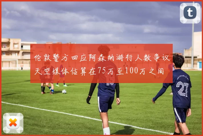 伦敦警方回应阿森纳游行人数争议天空媒体估算在75万至100万之间