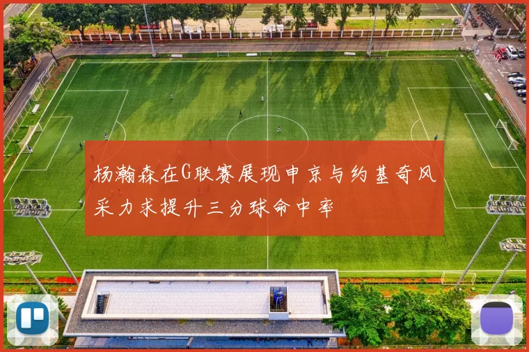 杨瀚森在G联赛展现申京与约基奇风采力求提升三分球命中率