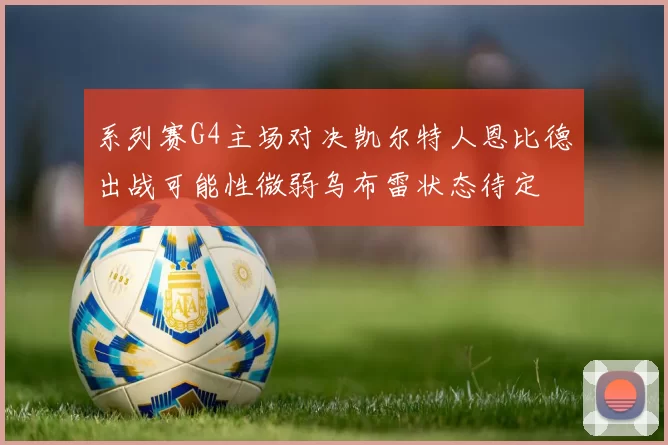 系列赛G4主场对决凯尔特人恩比德出战可能性微弱乌布雷状态待定