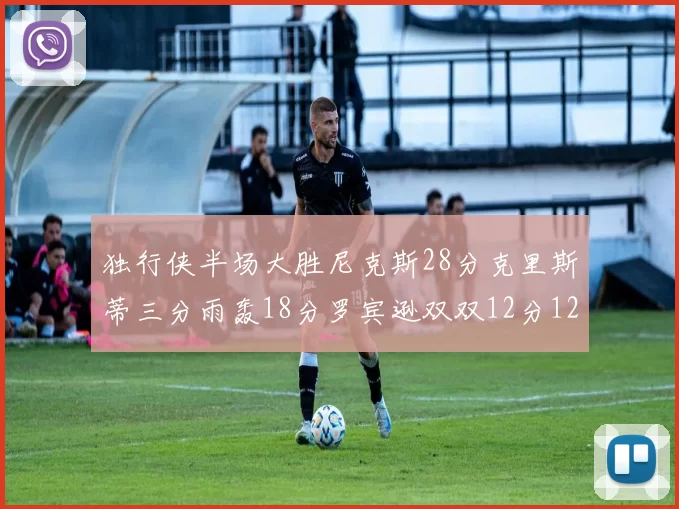 独行侠半场大胜尼克斯28分克里斯蒂三分雨轰18分罗宾逊双双12分12篮板表现出色