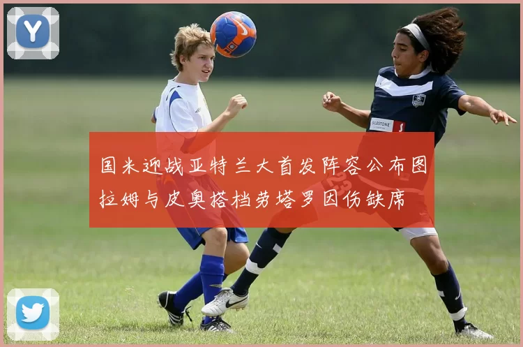 国米迎战亚特兰大首发阵容公布图拉姆与皮奥搭档劳塔罗因伤缺席