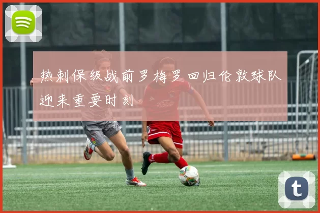 热刺保级战前罗梅罗回归伦敦球队迎来重要时刻