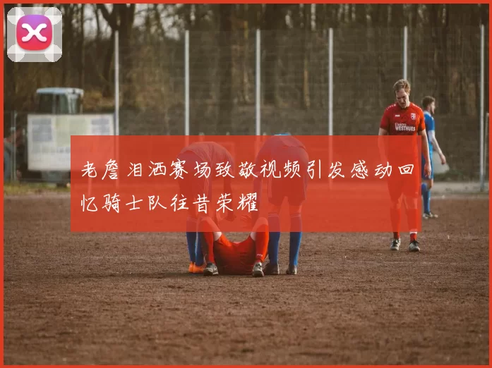 老詹泪洒赛场致敬视频引发感动回忆骑士队往昔荣耀